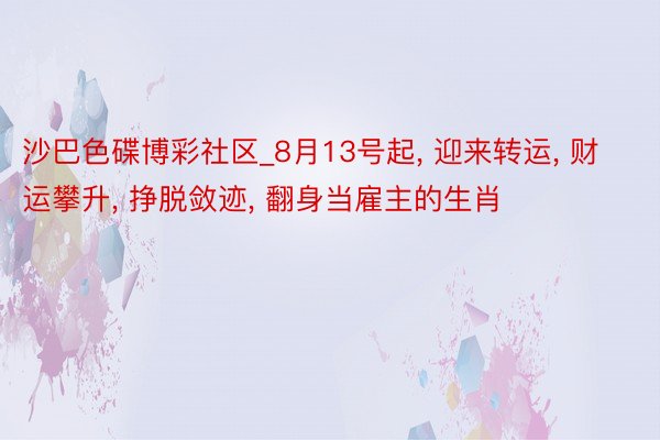 沙巴色碟博彩社区_8月13号起， 迎来转运， 财运攀升， 挣脱敛迹， 翻身当雇主的生肖