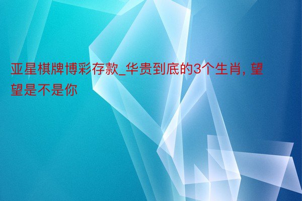 亚星棋牌博彩存款_华贵到底的3个生肖， 望望是不是你