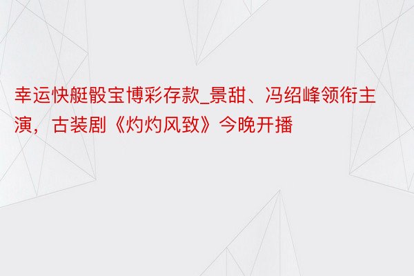 幸运快艇骰宝博彩存款_景甜、冯绍峰领衔主演，古装剧《灼灼风致》今晚开播
