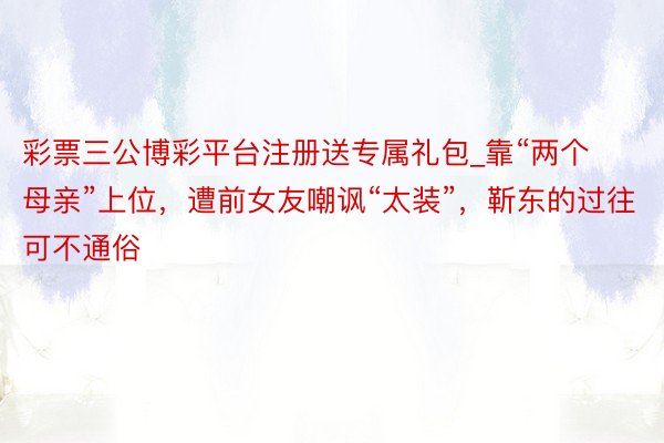 彩票三公博彩平台注册送专属礼包_靠“两个母亲”上位，遭前女友嘲讽“太装”，靳东的过往可不通俗