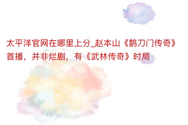 太平洋官网在哪里上分_赵本山《鹊刀门传奇》首播，并非烂剧，有《武林传奇》时局