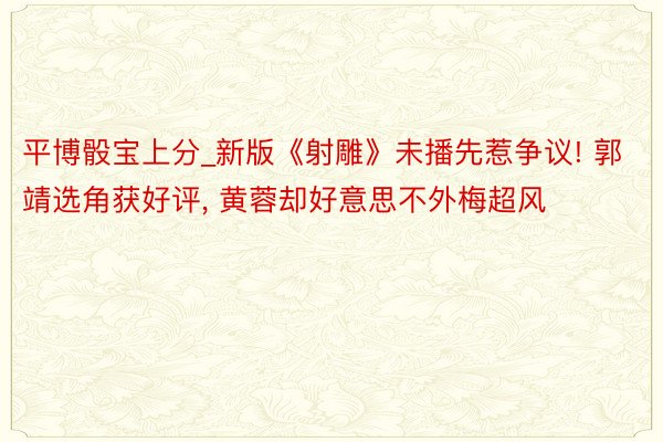 平博骰宝上分_新版《射雕》未播先惹争议! 郭靖选角获好评， 黄蓉却好意思不外梅超风