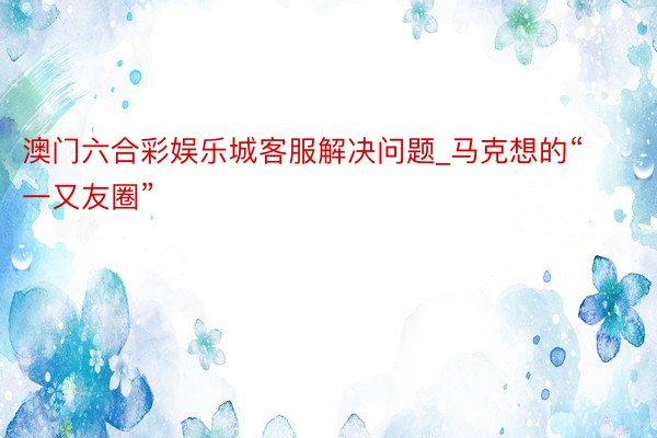 澳门六合彩娱乐城客服解决问题_马克想的“一又友圈”