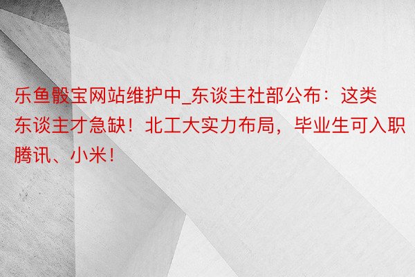 乐鱼骰宝网站维护中_东谈主社部公布：这类东谈主才急缺！北工大实力布局，毕业生可入职腾讯、小米！