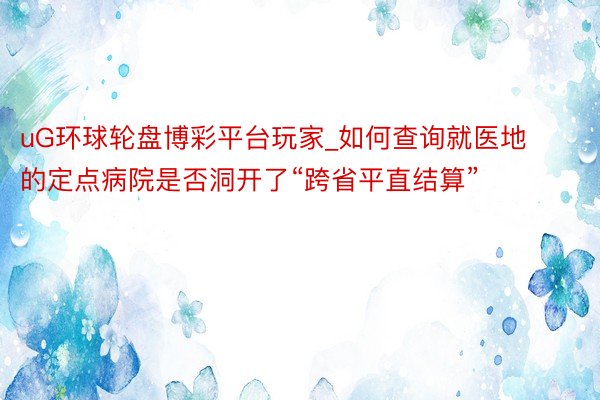 uG环球轮盘博彩平台玩家_如何查询就医地的定点病院是否洞开了“跨省平直结算”
