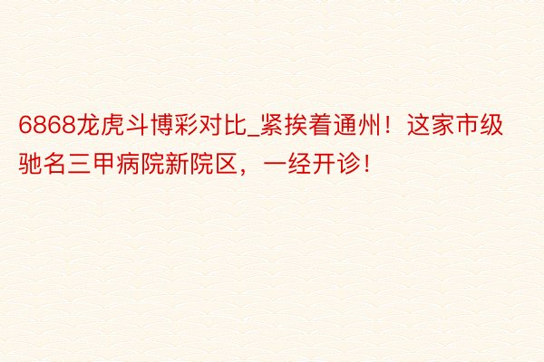 6868龙虎斗博彩对比_紧挨着通州！这家市级驰名三甲病院新院区，一经开诊！