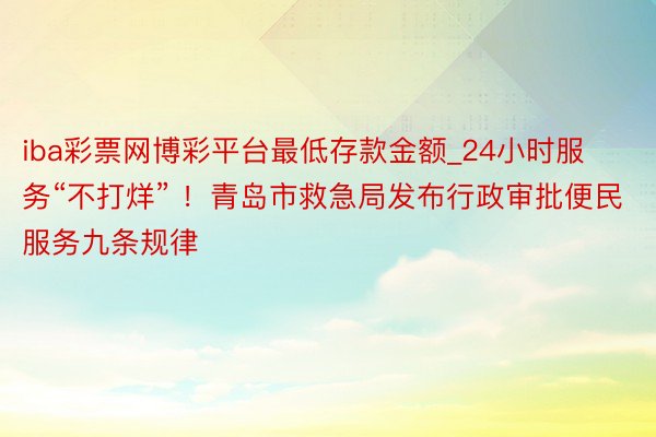 iba彩票网博彩平台最低存款金额_24小时服务“不打烊” ！青岛市救急局发布行政审批便民服务九条规律