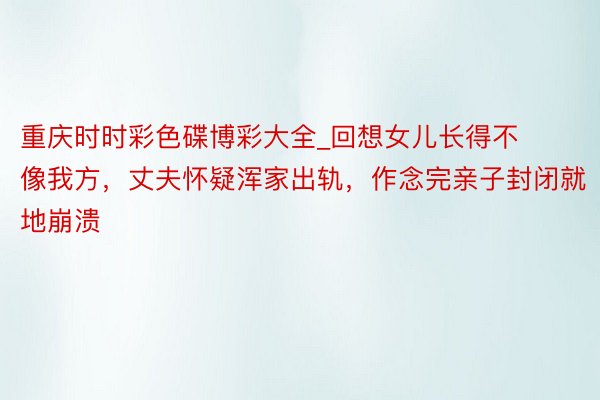 重庆时时彩色碟博彩大全_回想女儿长得不像我方，丈夫怀疑浑家出轨，作念完亲子封闭就地崩溃