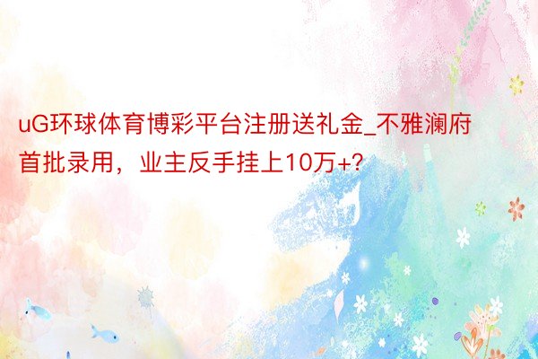 uG环球体育博彩平台注册送礼金_不雅澜府首批录用，业主反手挂上10万+？