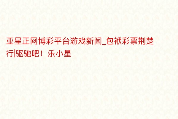 亚星正网博彩平台游戏新闻_包袱彩票荆楚行|驱驰吧！乐小星
