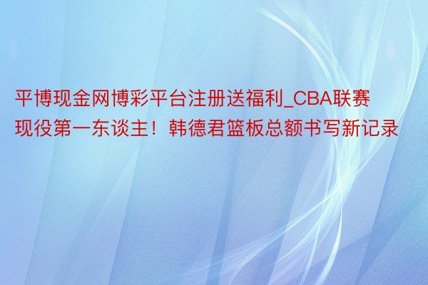 平博现金网博彩平台注册送福利_CBA联赛现役第一东谈主！韩德君篮板总额书写新记录