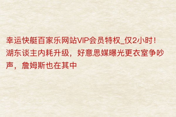 幸运快艇百家乐网站VIP会员特权_仅2小时！湖东谈主内耗升级，好意思媒曝光更衣室争吵声，詹姆斯也在其中
