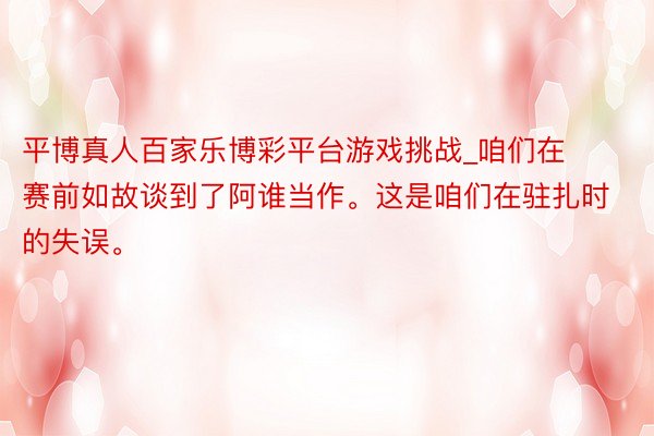 平博真人百家乐博彩平台游戏挑战_咱们在赛前如故谈到了阿谁当作。这是咱们在驻扎时的失误。