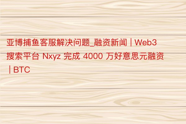 亚博捕鱼客服解决问题_融资新闻 | Web3 搜索平台 Nxyz 完成 4000 万好意思元融资 | BTC