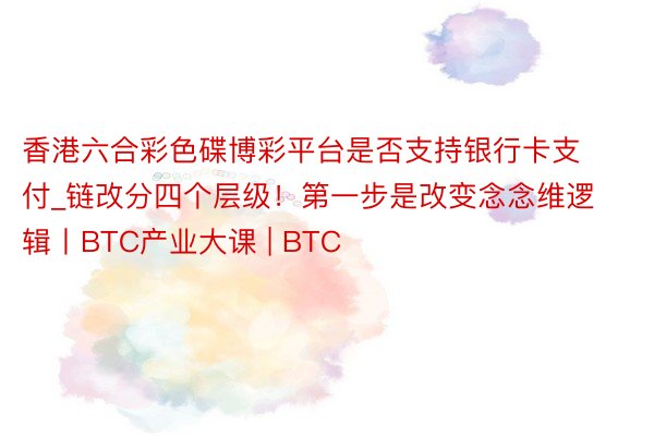香港六合彩色碟博彩平台是否支持银行卡支付_链改分四个层级！第一步是改变念念维逻辑丨BTC产业大课 | BTC