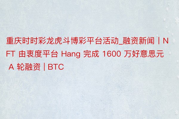 重庆时时彩龙虎斗博彩平台活动_融资新闻丨NFT 由衷度平台 Hang 完成 1600 万好意思元 A 轮融资 | BTC