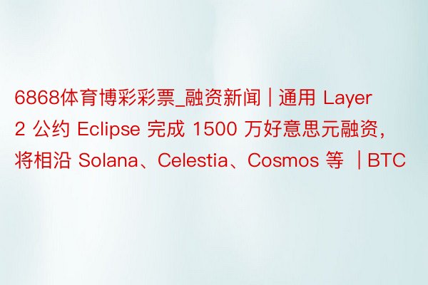 6868体育博彩彩票_融资新闻 | 通用 Layer 2 公约 Eclipse 完成 1500 万好意思元融资，将相沿 Solana、Celestia、Cosmos 等  | BTC