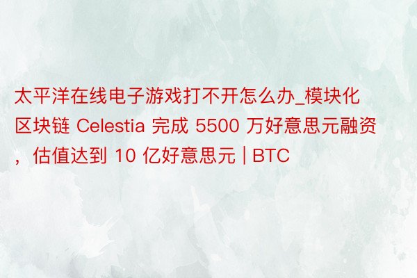 太平洋在线电子游戏打不开怎么办_模块化区块链 Celestia 完成 5500 万好意思元融资，估值达到 10 亿好意思元 | BTC