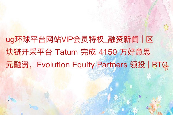 ug环球平台网站VIP会员特权_融资新闻 | 区块链开采平台 Tatum 完成 4150 万好意思元融资，Evolution Equity Partners 领投 | BTC