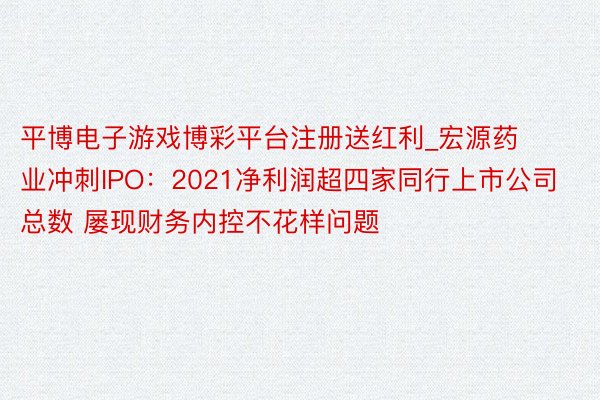 平博电子游戏博彩平台注册送红利_宏源药业冲刺IPO：2021净利润超四家同行上市公司总数 屡现财务内控不花样问题