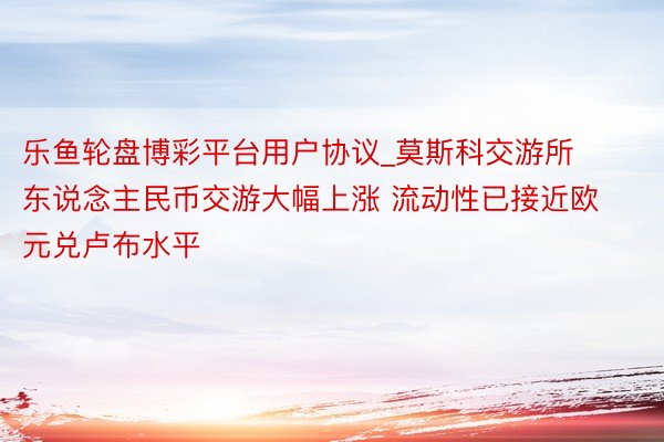 乐鱼轮盘博彩平台用户协议_莫斯科交游所东说念主民币交游大幅上涨 流动性已接近欧元兑卢布水平