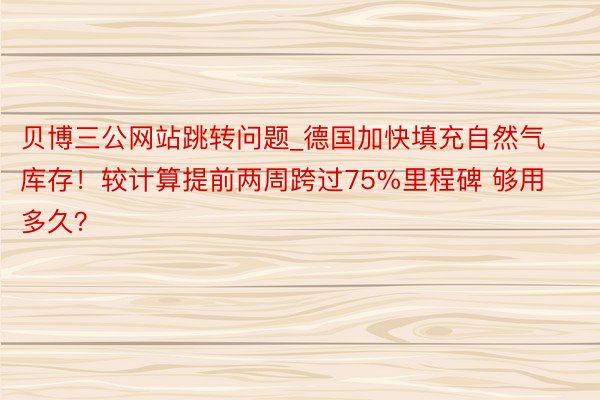贝博三公网站跳转问题_德国加快填充自然气库存！较计算提前两周跨过75%里程碑 够用多久？
