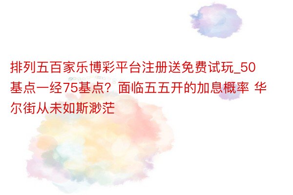 排列五百家乐博彩平台注册送免费试玩_50基点一经75基点？面临五五开的加息概率 华尔街从未如斯渺茫