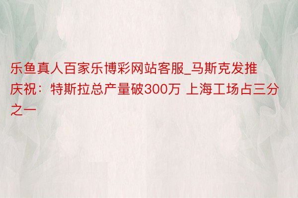 乐鱼真人百家乐博彩网站客服_马斯克发推庆祝：特斯拉总产量破300万 上海工场占三分之一