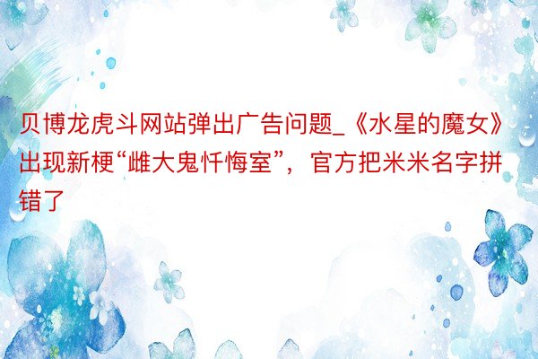贝博龙虎斗网站弹出广告问题_《水星的魔女》出现新梗“雌大鬼忏悔室”，官方把米米名字拼错了