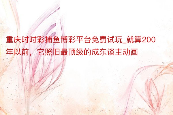 重庆时时彩捕鱼博彩平台免费试玩_就算200年以前，它照旧最顶级的成东谈主动画