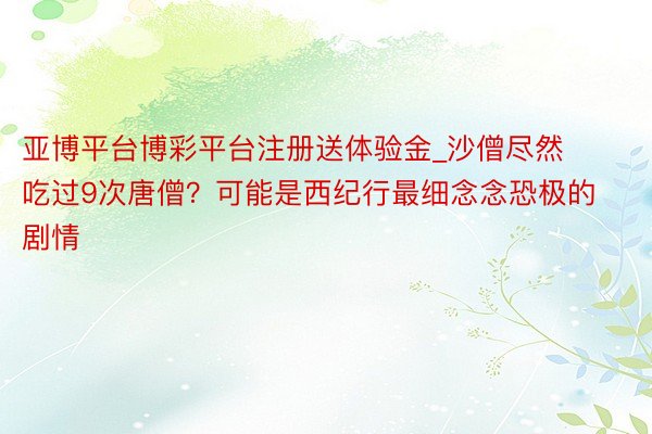 亚博平台博彩平台注册送体验金_沙僧尽然吃过9次唐僧？可能是西纪行最细念念恐极的剧情