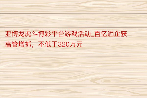 亚博龙虎斗博彩平台游戏活动_百亿酒企获高管增抓，不低于320万元