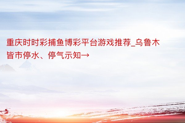 重庆时时彩捕鱼博彩平台游戏推荐_乌鲁木皆市停水、停气示知→