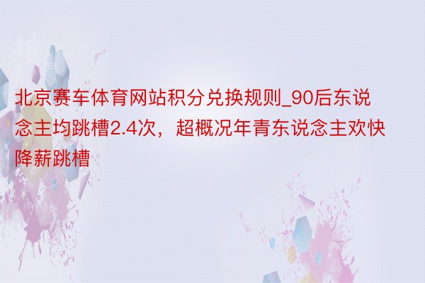 北京赛车体育网站积分兑换规则_90后东说念主均跳槽2.4次，超概况年青东说念主欢快降薪跳槽