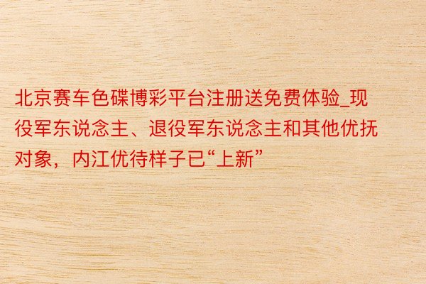 北京赛车色碟博彩平台注册送免费体验_现役军东说念主、退役军东说念主和其他优抚对象,内江优待样子已“上新”