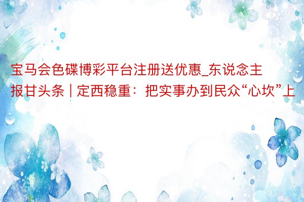 宝马会色碟博彩平台注册送优惠_东说念主报甘头条 | 定西稳重：把实事办到民众“心坎”上