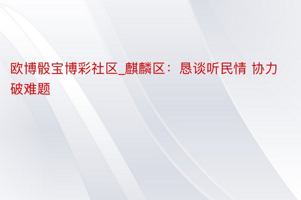 欧博骰宝博彩社区_麒麟区：恳谈听民情 协力破难题