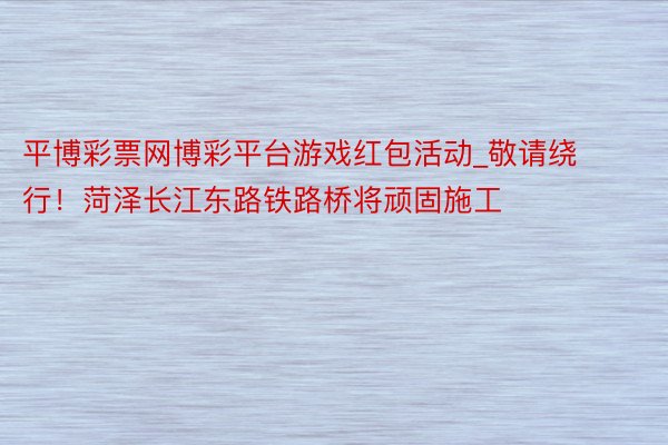 平博彩票网博彩平台游戏红包活动_敬请绕行！菏泽长江东路铁路桥将顽固施工