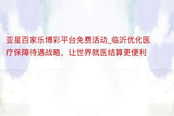 亚星百家乐博彩平台免费活动_临沂优化医疗保障待遇战略，让世界就医结算更便利